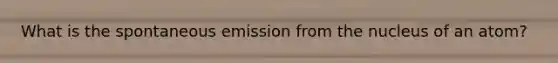 What is the spontaneous emission from the nucleus of an atom?