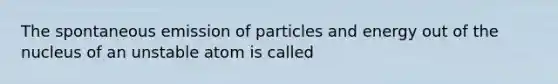 The spontaneous emission of particles and energy out of the nucleus of an unstable atom is called