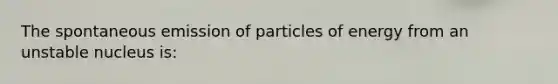 The spontaneous emission of particles of energy from an unstable nucleus is: