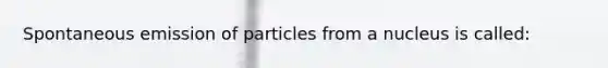 Spontaneous emission of particles from a nucleus is called: