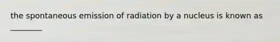 the spontaneous emission of radiation by a nucleus is known as ________