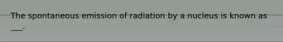 The spontaneous emission of radiation by a nucleus is known as ___.