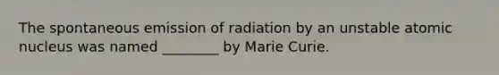 The spontaneous emission of radiation by an unstable atomic nucleus was named ________ by Marie Curie.