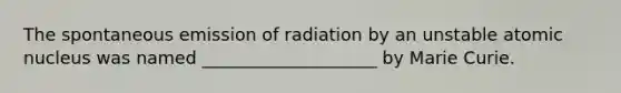 The spontaneous emission of radiation by an unstable atomic nucleus was named ____________________ by Marie Curie.