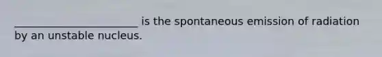 _______________________ is the spontaneous emission of radiation by an unstable nucleus.