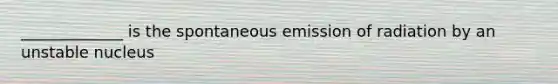 _____________ is the spontaneous emission of radiation by an unstable nucleus