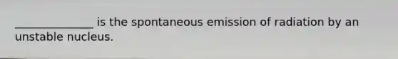 ______________ is the spontaneous emission of radiation by an unstable nucleus.