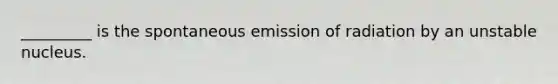 _________ is the spontaneous emission of radiation by an unstable nucleus.