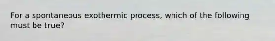 For a spontaneous exothermic process, which of the following must be true?