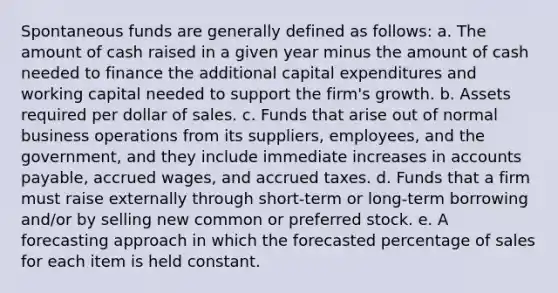 Spontaneous funds are generally defined as follows: a. The amount of cash raised in a given year minus the amount of cash needed to finance the additional capital expenditures and working capital needed to support the firm's growth. b. Assets required per dollar of sales. c. Funds that arise out of normal business operations from its suppliers, employees, and the government, and they include immediate increases in accounts payable, accrued wages, and accrued taxes. d. Funds that a firm must raise externally through short-term or long-term borrowing and/or by selling new common or preferred stock. e. A forecasting approach in which the forecasted percentage of sales for each item is held constant.