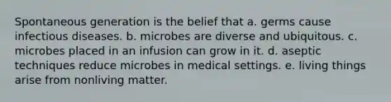 Spontaneous generation is the belief that a. germs cause infectious diseases. b. microbes are diverse and ubiquitous. c. microbes placed in an infusion can grow in it. d. aseptic techniques reduce microbes in medical settings. e. living things arise from nonliving matter.