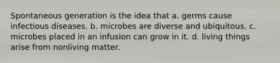 Spontaneous generation is the idea that a. germs cause infectious diseases. b. microbes are diverse and ubiquitous. c. microbes placed in an infusion can grow in it. d. living things arise from nonliving matter.