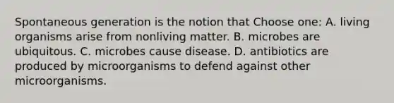 Spontaneous generation is the notion that Choose one: A. living organisms arise from nonliving matter. B. microbes are ubiquitous. C. microbes cause disease. D. antibiotics are produced by microorganisms to defend against other microorganisms.