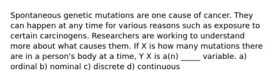 Spontaneous genetic mutations are one cause of cancer. They can happen at any time for various reasons such as exposure to certain carcinogens. Researchers are working to understand more about what causes them. If X is how many mutations there are in a person's body at a time, Y X is a(n) _____ variable. a) ordinal b) nominal c) discrete d) continuous