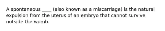 A spontaneous ____ (also known as a miscarriage) is the natural expulsion from the uterus of an embryo that cannot survive outside the womb.