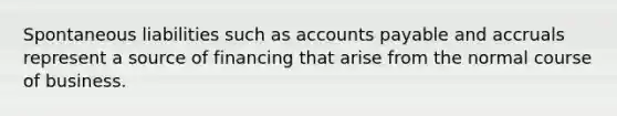 Spontaneous liabilities such as accounts payable and accruals represent a source of financing that arise from the normal course of business.