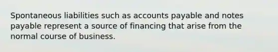 Spontaneous liabilities such as accounts payable and notes payable represent a source of financing that arise from the normal course of business.