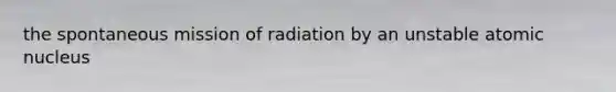 the spontaneous mission of radiation by an unstable atomic nucleus