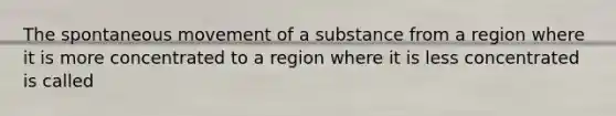 The spontaneous movement of a substance from a region where it is more concentrated to a region where it is less concentrated is called