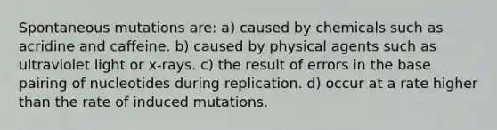 Spontaneous mutations are: a) caused by chemicals such as acridine and caffeine. b) caused by physical agents such as ultraviolet light or x-rays. c) the result of errors in the base pairing of nucleotides during replication. d) occur at a rate higher than the rate of induced mutations.