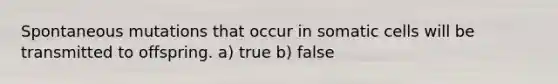 Spontaneous mutations that occur in somatic cells will be transmitted to offspring. a) true b) false