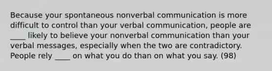 Because your spontaneous nonverbal communication is more difficult to control than your verbal communication, people are ____ likely to believe your nonverbal communication than your verbal messages, especially when the two are contradictory. People rely ____ on what you do than on what you say. (98)