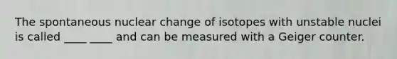 The spontaneous nuclear change of isotopes with unstable nuclei is called ____ ____ and can be measured with a Geiger counter.