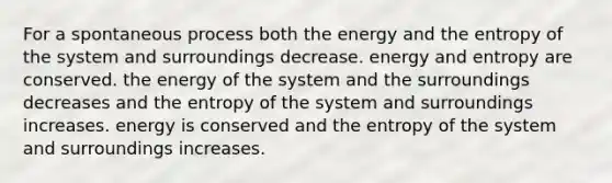 For a spontaneous process both the energy and the entropy of the system and surroundings decrease. energy and entropy are conserved. the energy of the system and the surroundings decreases and the entropy of the system and surroundings increases. energy is conserved and the entropy of the system and surroundings increases.