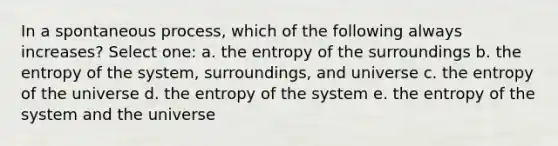 In a spontaneous process, which of the following always increases? Select one: a. the entropy of the surroundings b. the entropy of the system, surroundings, and universe c. the entropy of the universe d. the entropy of the system e. the entropy of the system and the universe