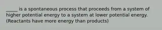 _____ is a spontaneous process that proceeds from a system of higher potential energy to a system at lower potential energy. (Reactants have more energy than products)