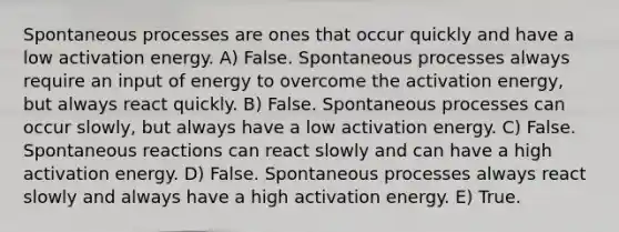 Spontaneous processes are ones that occur quickly and have a low activation energy. A) False. Spontaneous processes always require an input of energy to overcome the activation energy, but always react quickly. B) False. Spontaneous processes can occur slowly, but always have a low activation energy. C) False. Spontaneous reactions can react slowly and can have a high activation energy. D) False. Spontaneous processes always react slowly and always have a high activation energy. E) True.