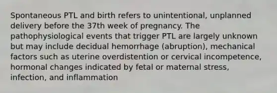 Spontaneous PTL and birth refers to unintentional, unplanned delivery before the 37th week of pregnancy. The pathophysiological events that trigger PTL are largely unknown but may include decidual hemorrhage (abruption), mechanical factors such as uterine overdistention or cervical incompetence, hormonal changes indicated by fetal or maternal stress, infection, and inflammation