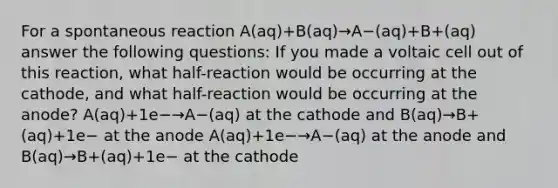 For a spontaneous reaction A(aq)+B(aq)→A−(aq)+B+(aq) answer the following questions: If you made a voltaic cell out of this reaction, what half-reaction would be occurring at the cathode, and what half-reaction would be occurring at the anode? A(aq)+1e−→A−(aq) at the cathode and B(aq)→B+(aq)+1e− at the anode A(aq)+1e−→A−(aq) at the anode and B(aq)→B+(aq)+1e− at the cathode