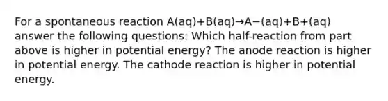 For a spontaneous reaction A(aq)+B(aq)→A−(aq)+B+(aq) answer the following questions: Which half-reaction from part above is higher in potential energy? The anode reaction is higher in potential energy. The cathode reaction is higher in potential energy.