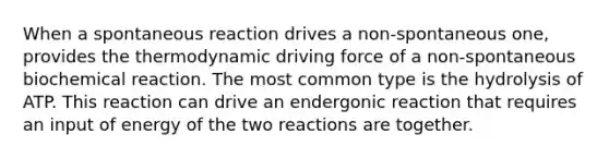 When a spontaneous reaction drives a non-spontaneous one, provides the thermodynamic driving force of a non-spontaneous biochemical reaction. The most common type is the hydrolysis of ATP. This reaction can drive an endergonic reaction that requires an input of energy of the two reactions are together.