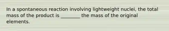 In a spontaneous reaction involving lightweight nuclei, the total mass of the product is ________ the mass of the original elements.