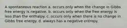 A spontaneous reaction a. occurs only when the change in Gibbs free energy is negative. b. occurs only when the free energy is less than the enthalpy. c. occurs only when there is no change in Gibbs free energy. d. always has a negative entropy.