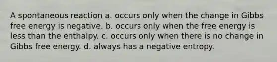 A spontaneous reaction a. occurs only when the change in <a href='https://www.questionai.com/knowledge/kJYzjvNa6b-gibbs-free-energy' class='anchor-knowledge'>gibbs free energy</a> is negative. b. occurs only when the free energy is <a href='https://www.questionai.com/knowledge/k7BtlYpAMX-less-than' class='anchor-knowledge'>less than</a> the enthalpy. c. occurs only when there is no change in Gibbs free energy. d. always has a negative entropy.