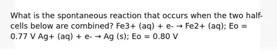 What is the spontaneous reaction that occurs when the two half-cells below are combined? Fe3+ (aq) + e- → Fe2+ (aq); Eo = 0.77 V Ag+ (aq) + e- → Ag (s); Eo = 0.80 V