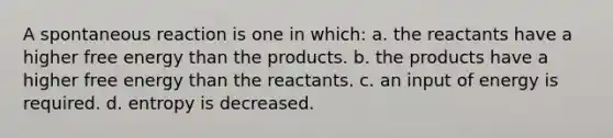 A spontaneous reaction is one in which: a. the reactants have a higher free energy than the products. b. the products have a higher free energy than the reactants. c. an input of energy is required. d. entropy is decreased.