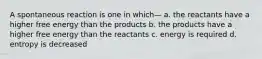 A spontaneous reaction is one in which— a. the reactants have a higher free energy than the products b. the products have a higher free energy than the reactants c. energy is required d. entropy is decreased