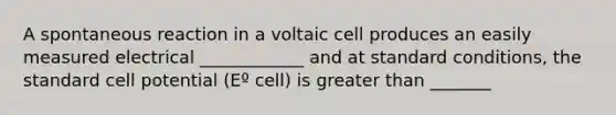 A spontaneous reaction in a voltaic cell produces an easily measured electrical ____________ and at standard conditions, the standard cell potential (Eº cell) is greater than _______