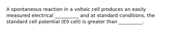 A spontaneous reaction in a voltaic cell produces an easily measured electrical __________ and at standard conditions, the standard cell potential (E0 cell) is greater than __________.