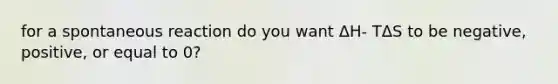 for a spontaneous reaction do you want ΔH- TΔS to be negative, positive, or equal to 0?