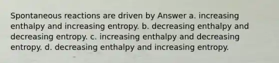 Spontaneous reactions are driven by Answer a. increasing enthalpy and increasing entropy. b. decreasing enthalpy and decreasing entropy. c. increasing enthalpy and decreasing entropy. d. decreasing enthalpy and increasing entropy.