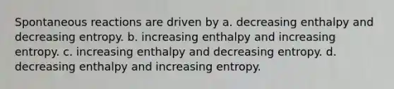 Spontaneous reactions are driven by a. decreasing enthalpy and decreasing entropy. b. increasing enthalpy and increasing entropy. c. increasing enthalpy and decreasing entropy. d. decreasing enthalpy and increasing entropy.