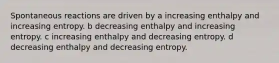 Spontaneous reactions are driven by a increasing enthalpy and increasing entropy. b decreasing enthalpy and increasing entropy. c increasing enthalpy and decreasing entropy. d decreasing enthalpy and decreasing entropy.