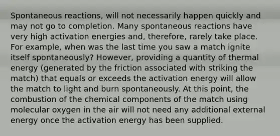 Spontaneous reactions, will not necessarily happen quickly and may not go to completion. Many spontaneous reactions have very high activation energies and, therefore, rarely take place. For example, when was the last time you saw a match ignite itself spontaneously? However, providing a quantity of thermal energy (generated by the friction associated with striking the match) that equals or exceeds the activation energy will allow the match to light and burn spontaneously. At this point, the combustion of the chemical components of the match using molecular oxygen in the air will not need any additional external energy once the activation energy has been supplied.