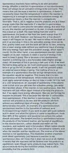 Spontaneous reactions have nothing to do with activation energy. Whether a reaction is spontaneous or non-spontaneous, there will always be an activation energy to be overcome. This means that just because a reaction is spontaneous, it doesn't necessarily mean that the temperature in which the reaction is happening at is enough to overcome the activation energy. All spontaneous means is that the reaction is energetically favorable. That is, ∆G is negative and the products are at a lower energy state than the reactants. If a reaction is spontaneous, you'd still need to overcome the activation energy. But once that occurs, the reaction will proceed on its own. A simple example of this a book on a shelf. The book falling from the shelf is spontaneous; the book on the floor has lower energy than if it were on the shelf. However, just because this is true doesn't mean it will happen on its own. We need to either hit the book or pick it up and drop it--this is the activation energy. Once we do that, gravity takes over and the book will fall on its own, entering into a lower energy state without any additional input of energy (the only energy input was the activation energy, which doesn't count). On the other hand, a non-spontaneous reaction cannot happen on its own. Instead, it needs a source of energy if we want to keep it going. This is because a non-spontaneous reaction is entering into a less favorable state (higher energy state). An example of this is pushing a ball over a hill; if we want the ball to keep going up, we must continuously supply energy to force it go up the hill. In other words, it will not proceed unless an external source keeps it going. The melting of ice is an example of a spontaneous reaction at high temperature, since the equation would be negative. This means that it is non-spontaneous at low temperature, which makes sense since we must apply external energy on the ice cube in order for it to melt at a cold temperature. An example of spontaneity in the atomic scale is that once you get over the activation energy, you enter the transition phase. If the reaction is non-spontaneous, then the reactants will just reform again instead of forming the products. But, if we apply more energy afterwards, then we are forcing the reaction to proceed. This is because the reaction is unfavorable (non-spontaneous). If the reaction is spontaneous, then the reaction will proceed on its own and the products will form without any additional input of energy. The melting of ice demonstrates this point. An example of a spontaneous/non-spontaneous reaction is the formation of carbonic acid, H₂CO₃(aq)⇌CO₂(g)+H₂O(l). If you were to start with pure carbonic acid in water and allow the system to come to equilibrium, <a href='https://www.questionai.com/knowledge/keWHlEPx42-more-than' class='anchor-knowledge'>more than</a> 99% of the carbonic acid would be converted into carbon dioxide and water. The forward reaction is spontaneous because the products of the forward reaction are favored at equilibrium. In the reverse reaction, carbon dioxide and water are the reactants, and carbonic acid is the product. When carbon dioxide is bubbled into water, <a href='https://www.questionai.com/knowledge/k7BtlYpAMX-less-than' class='anchor-knowledge'>less than</a> 1% is converted to carbonic acid when the reaction reaches equilibrium. The reverse of the above reaction is not spontaneous. This illustrates another important point about spontaneity. Just because a reaction is not spontaneous does not mean that it does not occur at all. Rather, it means that the reactants will be favored over the products at equilibrium, even though some products may indeed form. This occurs because during the transition phase, there is still a possibility that the products form.