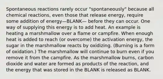 Spontaneous reactions rarely occur "spontaneously" because all <a href='https://www.questionai.com/knowledge/kc6NTom4Ep-chemical-reactions' class='anchor-knowledge'>chemical reactions</a>, even those that release energy, require some addition of energy—BLANK— before they can occur. One way of supplying this energy is to add heat. An example is heating a marshmallow over a flame or campfire. When enough heat is added to reach (or overcome) the activation energy, the sugar in the marshmallow reacts by oxidizing. (Burning is a form of oxidation.) The marshmallow will continue to burn even if you remove it from the campfire. As the marshmallow burns, carbon dioxide and water are formed as products of the reaction, and the energy that was stored in the BLANK is released as BLANK.